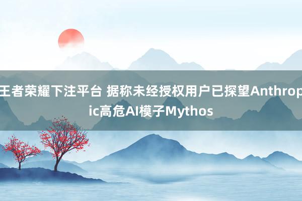 王者荣耀下注平台 据称未经授权用户已探望Anthropic高危AI模子Mythos