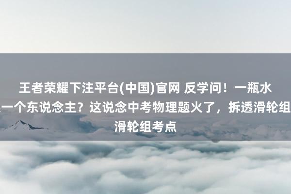 王者荣耀下注平台(中国)官网 反学问！一瓶水拉起一个东说念主？这说念中考物理题火了，拆透滑轮组考点