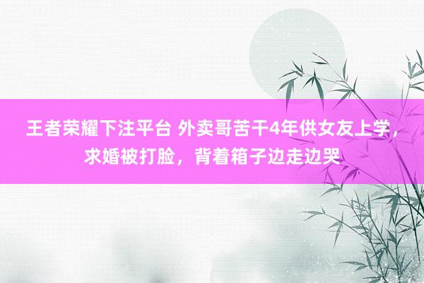 王者荣耀下注平台 外卖哥苦干4年供女友上学，求婚被打脸，背着箱子边走边哭