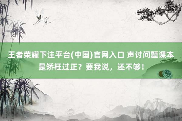 王者荣耀下注平台(中国)官网入口 声讨问题课本是矫枉过正？要我说，还不够！