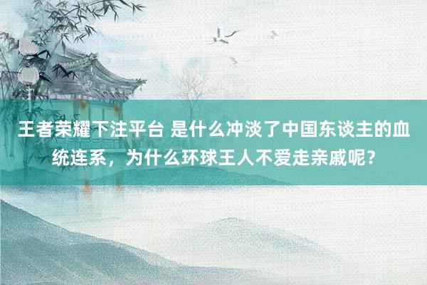 王者荣耀下注平台 是什么冲淡了中国东谈主的血统连系，为什么环球王人不爱走亲戚呢？