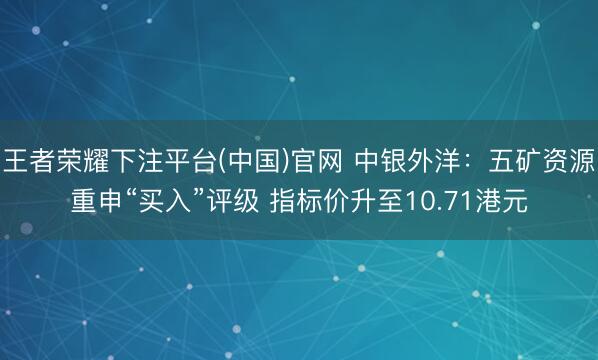 王者荣耀下注平台(中国)官网 中银外洋：五矿资源重申“买入”评级 指标价升至10.71港元