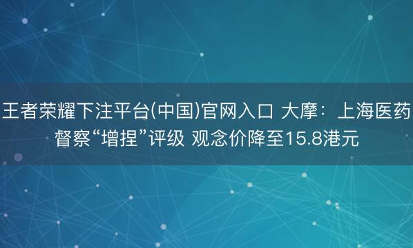 王者荣耀下注平台(中国)官网入口 大摩：上海医药督察“增捏”评级 观念价降至15.8港元