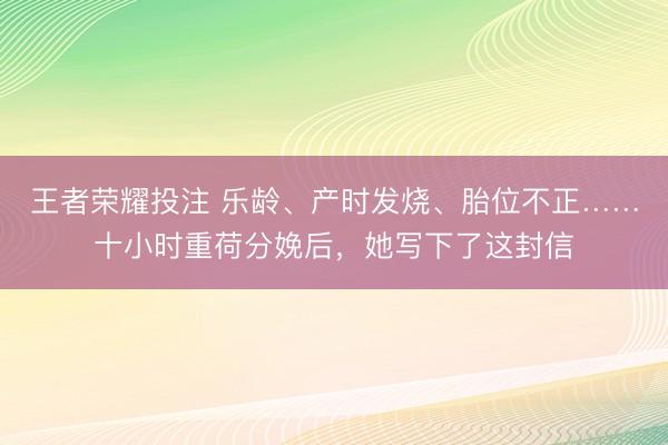 王者荣耀投注 乐龄、产时发烧、胎位不正……十小时重荷分娩后，她写下了这封信