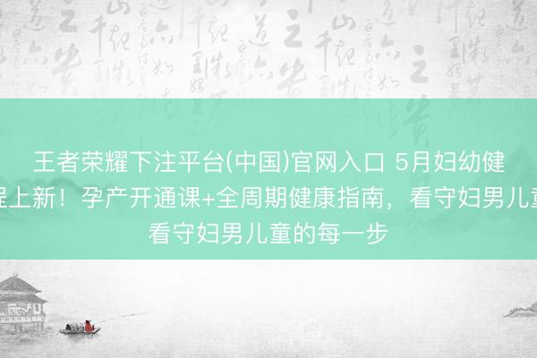 王者荣耀下注平台(中国)官网入口 5月妇幼健康学校课程上新！孕产开通课+全周期健康指南，看守妇男儿童的每一步