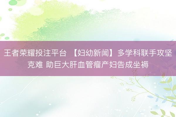 王者荣耀投注平台 【妇幼新闻】多学科联手攻坚克难 助巨大肝血管瘤产妇告成坐褥