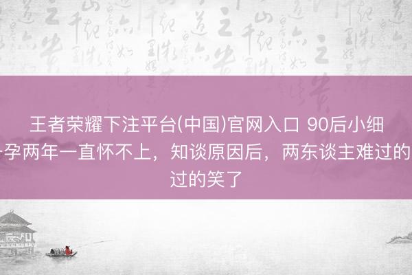 王者荣耀下注平台(中国)官网入口 90后小细君备孕两年一直怀不上，知谈原因后，两东谈主难过的笑了