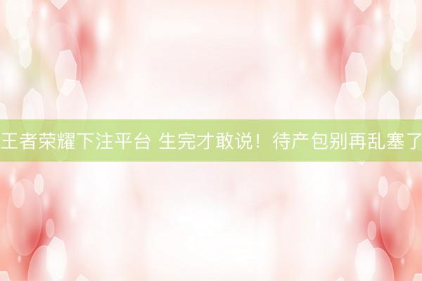 王者荣耀下注平台 生完才敢说！待产包别再乱塞了