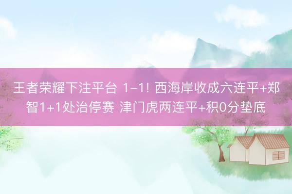 王者荣耀下注平台 1-1! 西海岸收成六连平+郑智1+1处治停赛 津门虎两连平+积0分垫底