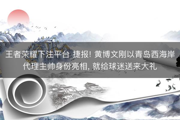 王者荣耀下注平台 捷报! 黄博文刚以青岛西海岸代理主帅身份亮相， 就给球迷送来大礼