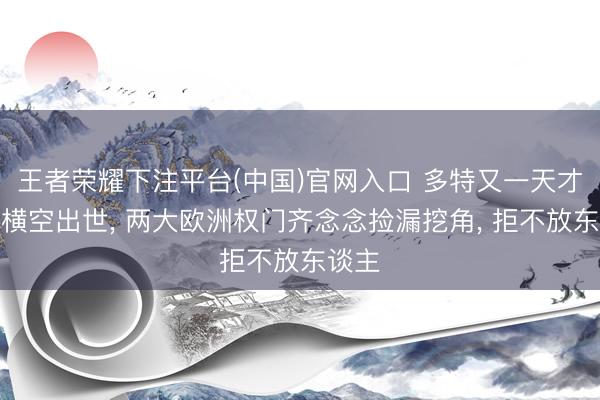 王者荣耀下注平台(中国)官网入口 多特又一天才神童横空出世， 两大欧洲权门齐念念捡漏挖角， 拒不放东谈主