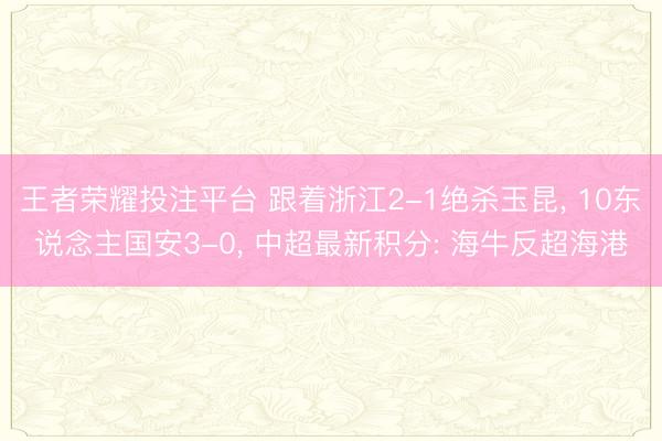 王者荣耀投注平台 跟着浙江2-1绝杀玉昆， 10东说念主国安3-0， 中超最新积分: 海牛反超海港