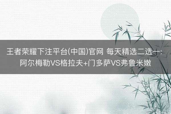 王者荣耀下注平台(中国)官网 每天精选二选一: 阿尔梅勒VS格拉夫+门多萨VS弗鲁米嫩