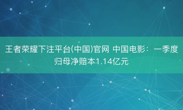 王者荣耀下注平台(中国)官网 中国电影：一季度归母净赔本1.14亿元