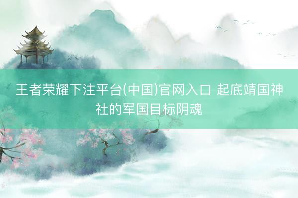 王者荣耀下注平台(中国)官网入口 起底靖国神社的军国目标阴魂