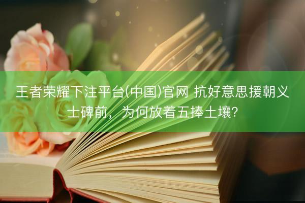 王者荣耀下注平台(中国)官网 抗好意思援朝义士碑前，为何放着五捧土壤？