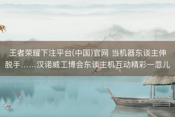 王者荣耀下注平台(中国)官网 当机器东谈主伸脱手……汉诺威工博会东谈主机互动精彩一忽儿