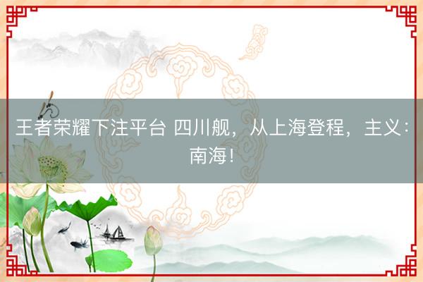 王者荣耀下注平台 四川舰，从上海登程，主义：南海！
