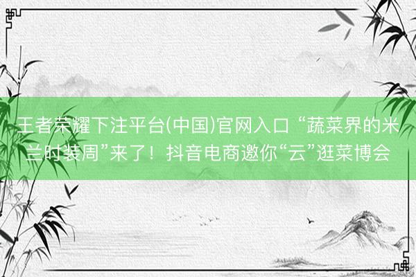 王者荣耀下注平台(中国)官网入口 “蔬菜界的米兰时装周”来了！抖音电商邀你“云”逛菜博会