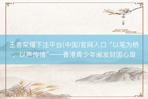 王者荣耀下注平台(中国)官网入口 “以笔为桥，以声传情”——香港青少年阐发财国心扉