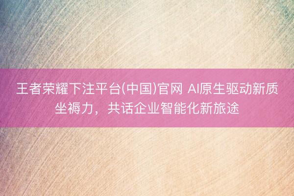 王者荣耀下注平台(中国)官网 AI原生驱动新质坐褥力，共话企业智能化新旅途