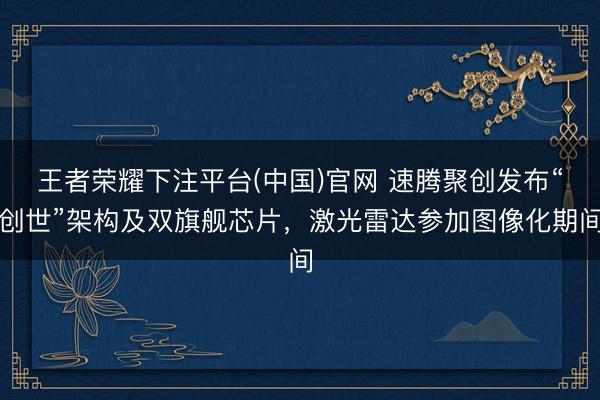 王者荣耀下注平台(中国)官网 速腾聚创发布“创世”架构及双旗舰芯片，激光雷达参加图像化期间